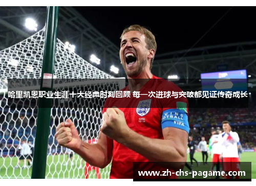 哈里凯恩职业生涯十大经典时刻回顾 每一次进球与突破都见证传奇成长