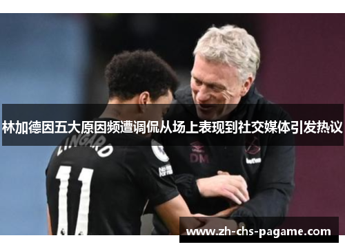 林加德因五大原因频遭调侃从场上表现到社交媒体引发热议