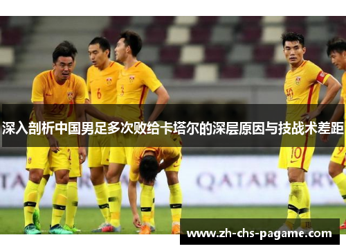 深入剖析中国男足多次败给卡塔尔的深层原因与技战术差距