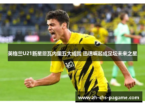 英格兰U21新星恩瓦内里五大成就 迅速崛起成足坛未来之星 英格兰U21新星恩瓦内里五大成就 迅速崛起成足坛未来之星