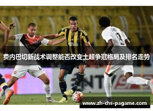 费内巴切新战术调整能否改变土超争冠格局及排名走势 费内巴切新战术调整能否改变土超争冠格局及排名走势
