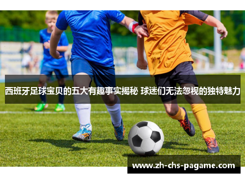 西班牙足球宝贝的五大有趣事实揭秘 球迷们无法忽视的独特魅力 西班牙足球宝贝的五大有趣事实揭秘 球迷们无法忽视的独特魅力