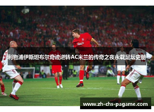 利物浦伊斯坦布尔奇迹逆转AC米兰的传奇之夜永载足坛史册 利物浦伊斯坦布尔奇迹逆转AC米兰的传奇之夜永载足坛史册