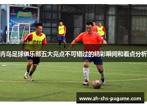 青岛足球俱乐部五大亮点不可错过的精彩瞬间和看点分析