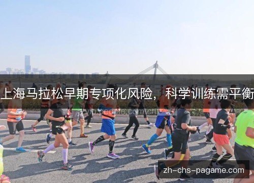 上海马拉松早期专项化风险,科学训练需平衡 上海马拉松早期专项化风险,科学训练需平衡